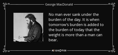 "No man ever sank under the burden of the day. It is when tomorrow's burden is added to the burden of today that the weight is more than a man can bear." - George MacDonald